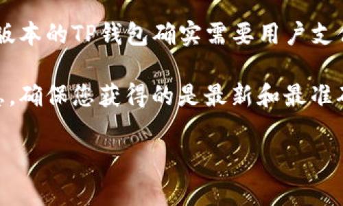 TP钱包的激活及其相关费用可能会因版本更新、政策变动或地区差异而有所不同。早期版本的TP钱包确实需要用户支付一定的费用来激活，但近年来，许多数字钱包逐渐取消了激活费用，以吸引更多的用户。

建议您查看TP钱包的官方网站或相关的用户支持页面，获取最新的激活政策和费用信息，确保您获得的是最新和最准确的资讯。此外，也可以在相关的社区或论坛上咨询其他用户的经验。

如果您还有其他问题，欢迎随时问我！
