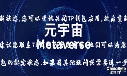要查看TP钱包是否绑定成功，您可以按照以下步骤进行检查：

1. **打开TP钱包应用**：首先，确保您的TP钱包应用已成功安装并更新到最新版本。然后，点击图标打开应用。

2. **查看账户信息**：
   - 通常，绑定操作会在“设置”或“账户”选项中进行。在TP钱包的主界面上，寻找一个类似于“我的”或“账户”的选项。
   - 点击进入后，可以看到您的钱包地址、余额和绑定信息。

3. **检查绑定状态**：
   - 在“账户”或“设置”页面中，寻找“绑定”或“关联账户”选项。
   - 如果绑定成功，您应该能看到提示，显示您的账户与相关信息（如手机号、邮箱或其他钱包）已成功关联。

4. **确认信息**：
   - 如果绑定了手机号，你可以在应用中查看是否有收到验证码确认信息。
   - 检查绑定的其他信息是否准确无误。

5. **重启应用**：
   - 有时候，应用可能未能即时更新状态。您可以尝试关闭TP钱包应用，然后重新打开，查看绑定状态是否有变化。

6. **联系客服**：
   - 如果仍然无法确认绑定状态，建议您联系TP钱包的官方客服。他们可以为您提供更详细的指导与帮助。

通过以上步骤，您应该能够确认TP钱包的绑定状态。如果有其他疑问或需要进一步的帮助，欢迎继续咨询！