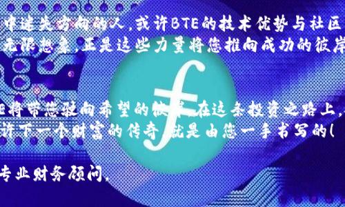 _priority加密货币BTE的崛起：你的投资机会不容错过！/priority  
keywords加密货币, BTE, 投资机会/keywords  

引言：晨曦中的新星  
在变幻莫测的金融世界中，加密货币犹如黎明前的曙光，照亮了无数投资者的希望之路。而就在这片新兴市场的广袤天空中，BTE（BiteCoin）像一颗璀璨新星，散发着格外耀眼的光芒。对于渴望抓住未来投资机会的您，了解BTE的崛起将是您不可错过的旅程。  

BTE的由来：一段创新的旅程  
BTE并不是偶然的出现。它的背后，是一群充满激情与梦想的年轻人。他们坐在昏暗的办公室里，墙壁挂满了计算机程序代码的海洋，手捧热咖啡，目光闪烁。经过数月的测试与迭代，BTE终于在充满期待的星空中闪耀而出。  
BTE的核心理念是将安全性与透明度结合，通过区块链技术，实现去中心化的交易。这意味着每一笔交易都会被记录在网络中，任何人都无法篡改。这种方式仿佛是在教堂的圣坛下，发誓忠诚与诚实，面对来自市场的检验。  

BTE的技术优势：构筑安全的桥梁  
随着区块链技术的发展，BTE不仅提供了一个安全、透明的交易平台，还利用多层加密技术确保用户资产的安全。设想一下，在晨雾中的老桥上，您正准备渡过波涛汹涌的河流，而BTE就像那座坚固的桥梁，让您安全无忧地走向未来。  
BTE采用了Proof of Stake（权益证明）共识机制，这不仅提高了交易的效率，还降低了能源消耗。相比于传统的比特币挖矿，BTE更像是一位环保的小天使，在保证安全性的同时，也为全人类的可持续发展贡献了一份力量。  

投资BTE：一扇打开财富的大门  
在这个信息化的时代，平均每个人每天都被成百上千条投资信息包围。然而，能否找到一条真正适合自己的道路，往往决定了财富的积累。投资BTE，就像是发现了一个隐藏的宝藏，不仅有可能获得巨额收益，还能参与到这场科技革新的浪潮中。  
想象一下，您在夜晚的咖啡馆里，手中捧着一杯热腾腾的卡布奇诺，轻点手机，看到BTE的价格不断攀升，心中一阵激动。您不仅是在投资一种货币，更是在投身于一个充满可能性的未来。或许，这正是您人生转折的开端。  

BTE的社区：共情与连接  
投资BTE，您不仅是其价值的持有者，更是一个充满活力的社区的一部分。BTE的粉丝群体就像是一场热情洋溢的音乐会，每个人都在为共同的梦想而歌唱。在这里，您能与来自世界各地的投资者交流经验，分享观点，仿佛握住了彼此的心跳。  
在这个多元的社区里，资产的增值只是一个方面，更重要的是，您能够获得支持、鼓励与友情。每一个在线讨论，每一次线下活动，都是对未来的期许，是共同努力的结果。  

面对挑战：未来的航行者  
当然，投资BTE并非一帆风顺。市场的波动就像狂风巨浪，冲击着每一个投资者的内心。对于那些在这场风暴中迷失方向的人，或许BTE的技术优势与社区支持能为您点亮一盏明灯。记住，正是在挑战中，您才能找到真正的自我。  
当您面临不确定性时，不妨回想一下当初选择BTE的理由：安全的交易机制、强大的社区支持，以及对未来的无限想象。正是这些力量将您推向成功的彼岸。  

总结：勇敢追梦的航行者  
加密货币BTE犹如晨曦中的新星，为投资者提供了无限可能。如同在波涛汹涌的大海中寻找前行的航道，BTE将带您驶向希望的彼岸。在这条投资之路上，安全与透明将是您最可靠的伙伴，而那些志同道合的社区成员将是您最温暖的支持。  
无论未来如何变幻，选择投资BTE，您将勇敢追梦，成为乘风破浪的航行者。现在，拿起手机，深入了解BTE，或许下一个财富的传奇，就是由您一手书写的！  

以上内容的编写仅为示例，并不构成投资建议。投资有风险，入市需谨慎。如需了解更多具体信息，建议咨询专业财务顾问。