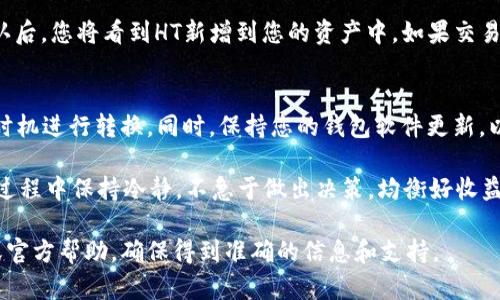 要将其他币种转换为HT（火币Token）在TP钱包中，您可以遵循以下几个步骤：

步骤一：打开TP钱包
首先，在您的设备上找到TP钱包的应用图标并点击打开。如果您还未安装TP钱包，可以通过应用商店下载并安装。

步骤二：登录账户
在打开的TP钱包界面中，输入您的账户信息进行登录。如果是首次使用，您可能需要先进行注册并创建一个新钱包。在登录时，请确保您的帐户安全，使用复杂密码并启用双重认证。

步骤三：选择交易平台
成功登录后，您会看到TP钱包的主界面。在这里，您可以选择进入“交易所”或“市场”选项，以选择合适的币种进行交易。

步骤四：选择币种
在交易界面中，您可以看到各种可用的币种列表。在搜索框中输入您要转换的币种名称，例如比特币（BTC）、以太坊（ETH）等，选择您持有的币种。

步骤五：选择交易对
一旦您选择了要转换的币种，接下来选择与HT的交易对。例如，如果您要将BTC转换为HT，请找到BTC/HT的交易对。在这里，您可以看到当前的市场价格和图表走势。

步骤六：输入兑换数量
在输入框中，您需要输入想要转换的币种数量。这将是您希望交易的平台提供的HT的数量。务必注意查看交易费用和最低交易要求，以免出现意外情况。

步骤七：确认交易
检查所有信息确认无误后，点击“确认”按钮以完成交易。TP钱包会提示您确认此次交易的详情，仔细查看后确认，交易将会被提交。

步骤八：查看交易状态
交易提交后，您可以在钱包的“交易记录”中查看交易状态。交易确认后，您将看到HT新增到您的资产中。如果交易长时间未完成，请联系TP钱包的客户服务寻求帮助。

小贴士
在交易时，请时刻关注市场行情和价格波动，以确保您能够在最佳时机进行转换。同时，保持您的钱包软件更新，以防止安全漏洞带来的风险。

通过以上步骤，您就可以顺利地将其他币种转换为HT。记得在交易过程中保持冷静，不急于做出决策，均衡好收益与风险，确保您的资产安全。

如果您有其他相关问题或者需要进一步的指导，也可以寻求社区或官方帮助，确保得到准确的信息和支持。