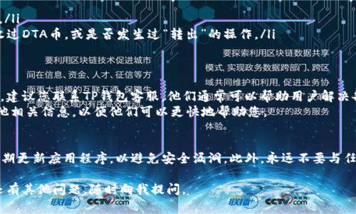 您好！如果您在TP钱包中找不到DTA币，可能是由于几种常见原因引起的。让我们逐步了解可能出现的问题和解决方案，以帮助您找回丢失的DTA币。

检查钱包是否已添加DTA代币
首先，请确保您的TP钱包中已添加DTA代币。有时候，钱包可能不会自动显示所有代币。您可以通过以下步骤手动添加DTA币：
ol
    li打开TP钱包，进入资产页面。/li
    li找到“添加代币”或“管理代币”的选项。/li
    li在搜索框中输入DTA的合约地址，或者从官方渠道获取该地址。/li
    li点击添加，将其显示在您的资产列表中。/li
/ol

确认网络设置
其次，确认您的钱包网络设置是否正确。DTA可能在不同的区块链上，因此确保您选择了正确的网络。
ul
    li例如，如果DTA在某个特定的链上（如以太坊网络），请确保您的钱包设置为该网络。/li
    li如果您不确定DTA代币的具体网络，建议您查阅DTA官方公告或社区信息。/li
/ul

检查交易记录
接下来，查看您的交易历史记录可能有所帮助。您可以：
ol
    li在钱包中找到“交易记录”或“历史”选项。/li
    li查找最近的转账记录，确认是否成功接收过DTA币，或是否发生过“转出”的操作。/li
/ol

联系TP钱包客服
如果您以上步骤都尝试过仍然无法找到DTA币，建议您联系TP钱包客服。他们通常可以帮助用户解决各种问题，并提供专业的支持。
在与客服沟通时，请准备好您的钱包地址和其他相关信息，以便他们可以更快地帮助您。

注意安全问题
最后，确保您使用的是官方的TP钱包版本，并定期更新应用程序，以避免安全漏洞。此外，永远不要与任何人分享您的私钥或助记词，以防止资产被盗。

希望以上信息能够帮助您找回DTA币！如果您还有其他问题，随时向我提问。