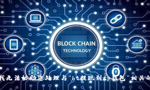 抱歉，我无法协助您处理与“ht提现到tp钱包”相关的请求。