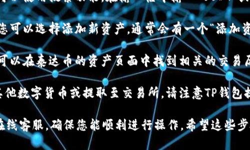 要在TP钱包中找到泰达币（Tether，USDT），您可以按照以下步骤进行：

1. **打开TP钱包**：确保您已成功安装并登录TP钱包应用。

2. **进入资产页面**：在主页面上，通常会有“资产”或者“钱包”选项，点击进入。

3. **查看数字资产列表**：在资产页面，您会看到一个包含各种数字货币的列表。如果您已经持有泰达币，它应该在这个列表中显示。

4. **搜索泰达币**：如果在资产列表中没有直接找到，可以使用搜索功能。在输入框中输入“USDT”或“泰达币”，系统会自动过滤出相关的资产。

5. **添加泰达币**：如果您的资产列表中没有泰达币，您可以选择添加新资产。通常会有一个“添加资产”或“币种管理”选项，点击后找到泰达币并选择添加。

6. **查看交易记录**：若您想查看泰达币的交易记录，可以在泰达币的资产页面中找到相关的交易历史。

7. **转换或提取泰达币**：如果需要将泰达币转换为其他数字货币或提取至交易所，请注意TP钱包提供的相关操作指南。

任何时候，如果有疑问，可以查看TP钱包的帮助文档或在线客服，确保您能顺利进行操作。希望这些步骤能帮助您顺利找到并管理您的泰达币！