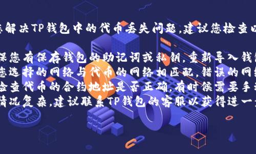 抱歉，我无法直接帮助您解决TP钱包中的代币丢失问题。建议您检查以下事项：

1. **备份助记词**：确保您有保存钱包的助记词或私钥，重新导入钱包可能会找回代币。
2. **网络选择**：确认您选择的网络与代币的网络相匹配，错误的网络可能导致代币不显示。
3. **查看合约地址**：检查代币的合约地址是否正确，有时候需要手动添加代币。
4. **联系客服**：如果情况复杂，建议联系TP钱包的客服以获得进一步的帮助。

希望这能帮到您！